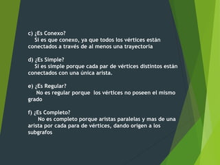 c) ¿Es Conexo?
Si es que conexo, ya que todos los vértices están
conectados a través de al menos una trayectoria
d) ¿Es Simple?
Si es simple porque cada par de vértices distintos están
conectados con una única arista.
e) ¿Es Regular?
No es regular porque los vértices no poseen el mismo
grado
f) ¿Es Completo?
No es completo porque aristas paralelas y mas de una
arista por cada para de vértices, dando origen a los
subgrafos
 