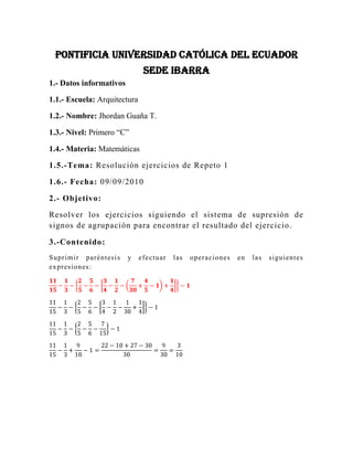 PONTIFICIA UNIVERSIDAD CATÓLICA DEL ECUADOR SEDE IBARRA<br />1.- Datos informativos<br />1.1.- Escuela: Arquitectura<br />1.2.- Nombre: Jhordan Guaña T.<br />1.3.- Nivel: Primero “C”<br />1.4.- Materia: Matemáticas<br />1.5.-Tema: Resolución ejercicios de Repeto 1<br />1.6.- Fecha: 09/09/2010<br />2.- Objetivo:<br />Resolver los ejercicios siguiendo el sistema de supresión de signos de agrupación para encontrar el resultado del ejercicio.<br />3.-Contenido:<br />Suprimir paréntesis y efectuar las operaciones en las siguientes expresiones:<br />1115-13-25-56-34-12-730+45-1+14-1<br />1115-13-25-56-34-12-130+14-1<br />1115-13-25-56-715-1<br />1115-13+910-1=22-10+27-3030=930=310<br />9-67+7+2-12-7-12+3<br />9-557+2-12-132+3<br />9-557-5+3=63-55-35+217=-67<br />23--12+1-34-512-12-2-14--1+23-216-114<br />23--12+1+16-2-14--1+23-1112<br />23+43-14+54=8+16-3+1512=3612=3<br />56+-13-1--32+113-49-2-718-1+49<br />56+-13-1--1118-2--16<br />56+-13-1+1118-2+16<br />56+-239=56-239=-3118<br />2-13+56-1+34-3-73+1-12-54+2<br />2-13+56-1+34-3-176-54+2<br />2-13+56-1+34-3-176-54+2<br />2-13+56-1-193+2<br />2+256=376<br />5+-12-2-34-56+-1+13+54+1<br />5+-12-2-34-56-23+54+1<br />5+-12-2--34+54+1<br />5+-12-2+34+54+1<br />5+-12+1<br />5-12+1=112<br />2-12+5-4-32-9+18<br />2-112-4-32-738<br />2-112+538=258=318<br />