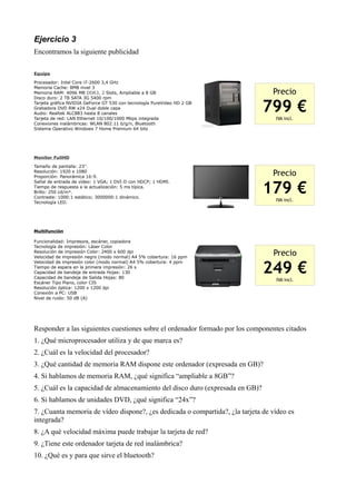 Ejercicio 3
Encontramos la siguiente publicidad

Equipo

Procesador: Intel Core i7-2600 3,4 GHz
Memoria Cache: 8MB nivel 3
Memoria RAM: 4096 MB DDR3, 2 Slots, Ampliable a 8 GB                             Precio
Disco duro: 2 TB SATA 3G 5400 rpm
Tarjeta gráfica NVIDIA GeForce GT 530 con tecnología PureVideo HD 2 GB
Grabadora DVD RW x24 Dual doble capa
Audio: Realtek ALC883 hasta 8 canales
Tarjeta de red: LAN Ethernet 10/100/1000 Mbps integrada
                                                                               799 €
                                                                                  IVA incl.
Conexiones inalámbricas: WLAN 802.11 b/g/n, Bluetooth
Sistema Operativo Windows 7 Home Premium 64 bits




Monitor FullHD

Tamaño de pantalla: 23''.
Resolución: 1920 x 1080
Proporción: Panorámica 16:9.
                                                                                 Precio

                                                                               179 €
Señal de entrada de vídeo: 1 VGA; 1 DVI-D con HDCP; 1 HDMI.
Tiempo de respuesta a la actualización: 5 ms típica.
Brillo: 250 cd/m².
Contraste: 1000:1 estático; 3000000:1 dinámico.
Tecnología LED.
                                                                                  IVA incl.




Multifunción

Funcionalidad: Impresora, escáner, copiadora
Tecnología de impresión: Láser Color
Resolución de impresión Color: 2400 x 600 dpi
Velocidad de impresión negro (modo normal) A4 5% cobertura: 16 ppm
                                                                                 Precio

                                                                               249 €
Velocidad de impresión color (modo normal) A4 5% cobertura: 4 ppm
Tiempo de espera en la primera impresión: 26 s
Capacidad de bandeja de entrada Hojas: 130
Capacidad de bandeja de Salida Hojas: 80
                                                                                  IVA incl.
Escáner Tipo Plano, color CIS
Resolución óptica: 1200 x 1200 dpi
Conexión a PC: USB
Nivel de ruido: 50 dB (A)




Responder a las siguientes cuestiones sobre el ordenador formado por los componentes citados
1. ¿Qué microprocesador utiliza y de que marca es?
2. ¿Cuál es la velocidad del procesador?
3. ¿Qué cantidad de memoria RAM dispone este ordenador (expresada en GB)?
4. Si hablamos de memoria RAM, ¿qué significa “ampliable a 8GB”?
5. ¿Cuál es la capacidad de almacenamiento del disco duro (expresada en GB)?
6. Si hablamos de unidades DVD, ¿qué significa “24x”?
7. ¿Cuanta memoria de vídeo dispone?, ¿es dedicada o compartida?, ¿la tarjeta de vídeo es
integrada?
8. ¿A qué velocidad máxima puede trabajar la tarjeta de red?
9. ¿Tiene este ordenador tarjeta de red inalámbrica?
10. ¿Qué es y para que sirve el bluetooth?
 