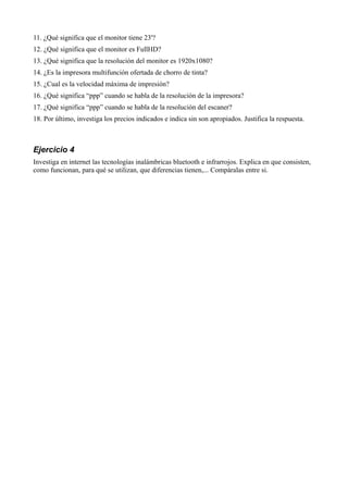 11. ¿Qué significa que el monitor tiene 23'?
12. ¿Qué significa que el monitor es FullHD?
13. ¿Qué significa que la resolución del monitor es 1920x1080?
14. ¿Es la impresora multifunción ofertada de chorro de tinta?
15. ¿Cual es la velocidad máxima de impresión?
16. ¿Qué significa “ppp” cuando se habla de la resolución de la impresora?
17. ¿Qué significa “ppp” cuando se habla de la resolución del escaner?
18. Por último, investiga los precios indicados e indica sin son apropiados. Justifica la respuesta.



Ejercicio 4
Investiga en internet las tecnologías inalámbricas bluetooth e infrarrojos. Explica en que consisten,
como funcionan, para qué se utilizan, que diferencias tienen,... Compáralas entre si.
 
