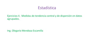 Estadística
Ejercicios II. Medidas de tendencia central y de dispersión en datos
agrupados.
Ing. Olegario Mendoza Escamilla
 