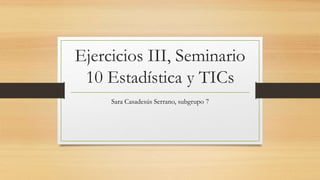 Ejercicios III, Seminario
10 Estadística y TICs
Sara Casadesús Serrano, subgrupo 7
 