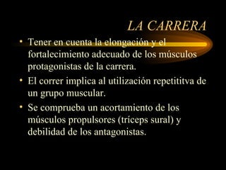 LA CARRERA Tener en cuenta la elongación y el fortalecimiento adecuado de los músculos protagonistas de la carrera. El correr implica al utilización repetititva de un grupo muscular. Se comprueba un acortamiento de los músculos propulsores (tríceps sural) y debilidad de los antagonistas. 