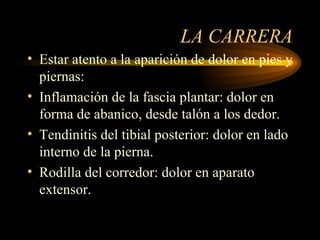 LA CARRERA Estar atento a la aparición de dolor en pies y piernas: Inflamación de la fascia plantar: dolor en forma de abanico, desde talón a los dedor. Tendinitis del tibial posterior: dolor en lado interno de la pierna. Rodilla del corredor: dolor en aparato extensor. 