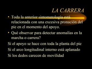 LA CARRERA Toda la anterior sintomatología está relacionada con una excesiva pronación del pie en el momento del apoyo. Qué observar para detectar anomalías en la marcha o carrera? Si el apoyo se hace con toda la planta del pie Si el arco longitudinal interno está aplanado Si los dedos carecen de movilidad 