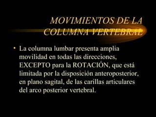 MOVIMIENTOS DE LA COLUMNA VERTEBRAL La columna lumbar presenta amplia movilidad en todas las direcciones, EXCEPTO para la ROTACIÓN, que está limitada por la disposición anteroposterior, en plano sagital, de las carillas articulares del arco posterior vertebral. 