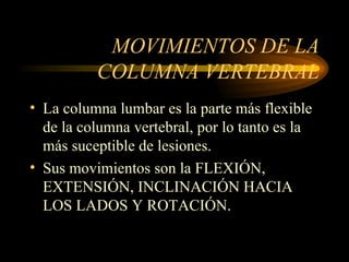 MOVIMIENTOS DE LA COLUMNA VERTEBRAL La columna lumbar es la parte más flexible de la columna vertebral, por lo tanto es la más suceptible de lesiones. Sus movimientos son la FLEXIÓN, EXTENSIÓN, INCLINACIÓN HACIA LOS LADOS Y ROTACIÓN. 