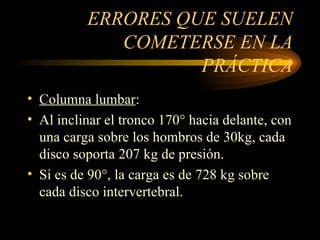 ERRORES QUE SUELEN COMETERSE EN LA PRÁCTICA Columna lumbar : Al inclinar el tronco 170° hacia delante, con una carga sobre los hombros de 30kg, cada disco soporta 207 kg de presión. Si es de 90°, la carga es de 728 kg sobre cada disco intervertebral. 