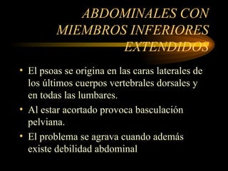 ABDOMINALES CON MIEMBROS INFERIORES EXTENDIDOS El psoas se origina en las caras laterales de los últimos cuerpos vertebrales dorsales y en todas las lumbares. Al estar acortado provoca basculación pelviana. El problema se agrava cuando además existe debilidad abdominal 