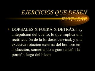 EJERCICIOS QUE DEBEN EVITARSE DORSALES X FUERA X DETRÁS: hay antepulsión del cuello, lo que implica una rectificación de la lordosis cervical, y una excesiva rotación externa del hombro en abducción, sometiendo a gran tensión la porción larga del bíceps 