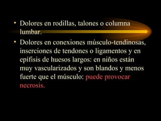 Dolores en rodillas, talones o columna lumbar. Dolores en conexiones músculo-tendinosas, inserciones de tendones o ligamentos y en epífisis de huesos largos: en niños están muy vascularizados y son blandos y menos fuerte que el músculo:  puede provocar necrosis. 