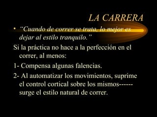 LA CARRERA “ Cuando de correr se trata, lo mejor es dejar al estilo tranquilo.” Si la práctica no hace a la perfección en el correr, al menos: 1- Compensa algunas falencias. 2- Al automatizar los movimientos, suprime el control cortical sobre los mismos------ surge el estilo natural de correr. 