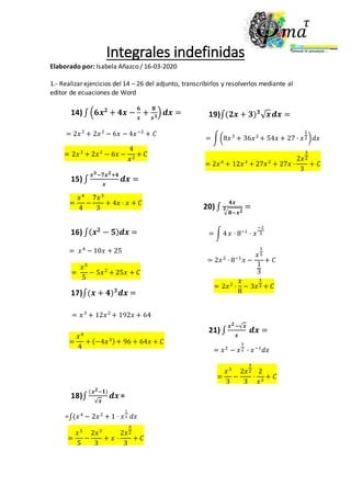 Integrales indefinidas
Elaborado por: Isabela Añazco / 16-03-2020
1.- Realizar ejercicios del 14 – 26 del adjunto, transcribirlos y resolverlos mediante al
editor de ecuaciones de Word
14) ∫ (𝟔𝒙 𝟐
+ 𝟒𝒙 −
𝟔
𝒙
+
𝟖
𝒙 𝟑
) 𝒅𝒙 =
15) ∫
𝒙 𝟑−𝟕𝒙 𝟐+𝟒
𝒙
𝒅𝒙 =
16) ∫( 𝒙 𝟐
− 𝟓) 𝒅𝒙 =
17)∫(𝒙 + 𝟒) 𝟑
𝒅𝒙 =
18)∫
(𝒙 𝟐−𝟏)
√𝒙
𝒅𝒙 =
= 2𝑥3
+ 2𝑥2
− 6𝑥 − 4𝑥−2
+ 𝐶
= 2𝑥3
+ 2𝑥2
− 6𝑥 −
4
𝑥2
+ 𝐶
=
𝑥4
4
−
7𝑥3
3
+ 4𝑥 · 𝑥 + 𝐶
= 𝑥4
− 10𝑥 + 25
=
𝑥5
5
− 5𝑥2
+ 25𝑥 + 𝐶
= 𝑥3
+ 12𝑥2
+ 192𝑥 + 64
=
𝑥4
4
+ (−4𝑥3)+ 96 + 64𝑥 + 𝐶
=∫(𝑥4
− 2𝑥2
+ 1 · 𝑥
1
2. 𝑑𝑥
=
𝑥5
5
−
2𝑥3
3
+ 𝑥 ·
2𝑥
3
2
3
+ 𝐶
19)∫(𝟐𝒙 + 𝟑) 𝟑
√ 𝒙 𝒅𝒙 =
= ∫(8𝑥3
+ 36𝑥2
+ 54𝑥 + 27 · 𝑥
1
2)𝑑𝑥
= 2𝑥4
+ 12𝑥3
+ 27𝑥2
+ 27𝑥 ·
2𝑥
3
2
3
+ 𝐶
= 2𝑥2
· 8−1
𝑥 −
𝑥
1
3
1
3
+ 𝐶
20) ∫
𝟒𝒙
√ 𝟖−𝒙 𝟐𝟑 =
= ∫ 4 𝑥 · 8−1
· 𝑥
−2
3
= 2𝑥2
·
𝑥
8
− 3𝑥
1
3 + 𝐶
21) ∫
𝒙 𝟐−√𝒙
𝒙
𝒅𝒙 =
= 𝑥2
− 𝑥
1
2 · 𝑥−1
𝑑𝑥
=
𝑥3
3
−
2𝑥
3
2
3
·
2
𝑥2
+ 𝐶
 