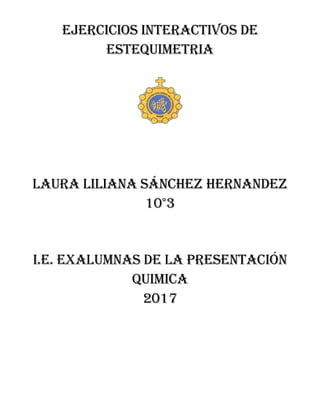 EJERCICIOS INTERACTIVOS DE
ESTEQUIMETRIA
LAURA LILIANA SÁNCHEZ HERNANDEZ
10°3
I.E. EXALUMNAS DE LA PRESENTACIÓN
QUIMICA
2017
 