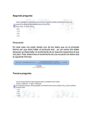 Segunda pregunta:
Respuesta:
En este caso me estan dando uno de los datos que es el producto
teórico así que debo hallar el producto real , ya con estos dos datos
después se debe hallar el rendimiento de la reacción respectivo al que
nos pien. Para determinar el rendimiento de una ecuación se debe usar
la siguiente fórmula:
Tercera pregunta:
 