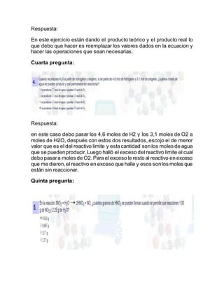 Respuesta:
En este ejercicio están dando el producto teórico y el producto real lo
que debo que hacer es reemplazar los valores dados en la ecuacion y
hacer las operaciones que sean necesarias.
Cuarta pregunta:
Respuesta:
en este caso debo pasar los 4,6 moles de H2 y los 3,1 moles de O2 a
moles de H2O, después con estos dos resultados, escojo el de menor
valor que es el del reactivo limite y esta cantidad son los moles de agua
que se puedenproducir.Luego halló el exceso delreactivo limite el cual
debo pasara moles de O2.Para el exceso le resto al reactivo en exceso
que me dieron,el reactivo en exceso que halle y esos sonlos moles que
están sin reaccionar.
Quinta pregunta:
 