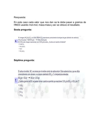 Respuesta:
En este caso cada valor que nos dan se le debe pasar a gramos de
HNO3 usando mol-mol, masa-masa y así se obtuvo el resultado.
Sexta pregunta:
Séptima pregunta:
 