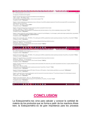 CONCLUSION
La Estequiometría nos sirve para calcular y conocer la cantidad de
materia de los productos que se forma a partir de los reactivos.Ahora
bien, la Estequiometría es de gran importancia para los procesos
 