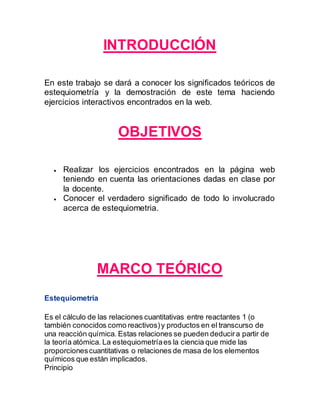 INTRODUCCIÓN
En este trabajo se dará a conocer los significados teóricos de
estequiometría y la demostración de este tema haciendo
ejercicios interactivos encontrados en la web.
OBJETIVOS
 Realizar los ejercicios encontrados en la página web
teniendo en cuenta las orientaciones dadas en clase por
la docente.
 Conocer el verdadero significado de todo lo involucrado
acerca de estequiometria.
MARCO TEÓRICO
Estequiometria
Es el cálculo de las relaciones cuantitativas entre reactantes 1 (o
también conocidos como reactivos)y productos en el transcurso de
una reacción química. Estas relaciones se pueden deducira partir de
la teoría atómica. La estequiometríaes la ciencia que mide las
proporcionescuantitativas o relaciones de masa de los elementos
químicos que están implicados.
Principio
 