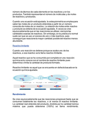 número de átomos de cada elemento en los reactivos y en los
productos.Tambiénrepresentan el número de moléculas y de moles
de reactivos y productos.
Cuando una ecuación está ajustada, la estequiometríase empleapara
saber las moles de un producto obtenidas a partir de un número
conocido de moles de un reactivo. La relación de moles entre reactivo
y producto se obtiene de la ecuación ajustada. A veces se cree
equivocadamente que en las reacciones se utilizan siempre las
cantidades exactas de reactivos. Sin embargo,en la práctica lo normal
suele ser que se use un exceso de uno o más reactivos, para
conseguirque reaccione la mayor cantidad posible del reactivo menos
abundante.
Reactivo limitante
Cuando una reacción se detiene porque se acaba uno de los
reactivos, a ese reactivo se le llama reactivo limitante.
Aquel reactivo que se ha consumido porcompleto en una reacción
química se le conoce con el nombre de reactivo limitante pues
determina o limita la cantidad de producto formado.
Reactivo limitante es aquel que se encuentra en defectobasado en la
ecuación química ajustada.
Rendimiento
Se cree equivocadamente que las reacciones progresan hasta que se
consumen totalmente los reactivos, o al menos el reactivo limitante.
La cantidad real obtenida del producto, dividida por la cantidad teórica
máxima que puede obtenerse (100%) se llama rendimiento.
 