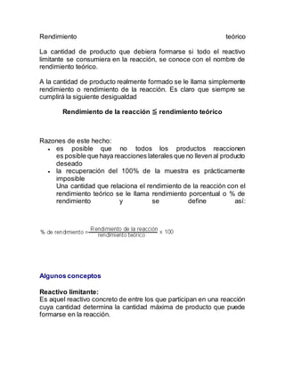Rendimiento teórico
La cantidad de producto que debiera formarse si todo el reactivo
limitante se consumiera en la reacción, se conoce con el nombre de
rendimiento teórico.
A la cantidad de producto realmente formado se le llama simplemente
rendimiento o rendimiento de la reacción. Es claro que siempre se
cumplirá la siguiente desigualdad
Rendimiento de la reacción ≦ rendimiento teórico
Razones de este hecho:
 es posible que no todos los productos reaccionen
es posible que haya reacciones laterales que no lleven al producto
deseado
 la recuperación del 100% de la muestra es prácticamente
imposible
Una cantidad que relaciona el rendimiento de la reacción con el
rendimiento teórico se le llama rendimiento porcentual o % de
rendimiento y se define así:
Algunos conceptos
Reactivo limitante:
Es aquel reactivo concreto de entre los que participan en una reacción
cuya cantidad determina la cantidad máxima de producto que puede
formarse en la reacción.
 