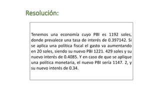 Tenemos una economía cuyo PBI es 1192 soles,
donde prevalece una tasa de interés de 0.397142. Si
se aplica una política fiscal el gasto va aumentando
en 20 soles, siendo su nuevo PBI 1221. 429 soles y su
nuevo interés de 0.4085. Y en caso de que se aplique
una política monetaria, el nuevo PBI sería 1147. 2, y
su nuevo interés de 0.34.
 