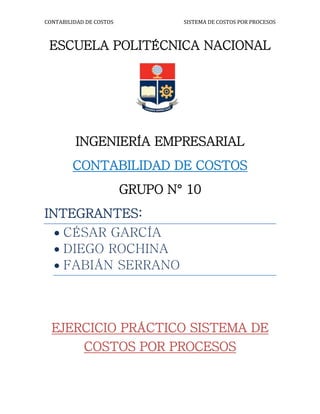 CONTABILIDAD DE COSTOS SISTEMA DE COSTOS POR PROCESOS
ESCUELA POLITÉCNICA NACIONAL
INGENIERÍA EMPRESARIAL
CONTABILIDAD DE COSTOS
GRUPO N° 10
INTEGRANTES:
 CÉSAR GARCÍA
 DIEGO ROCHINA
 FABIÁN SERRANO
EJERCICIO PRÁCTICO SISTEMA DE
COSTOS POR PROCESOS
 