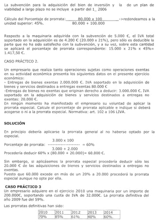 La subvencion para la adquisicion del bien de inversion             y   la    de un plan de
viabilidad a largo plazo no se incluye a partir del 1_ 2006

Calculo del Porcentaje de prorrata:            80.000 x 100
unidad superior: 45%.                       80.000 + 100.000


Respecto a la maquinaria adquirida con la subvencion de 5.000 €, el !VA total
soportado en la adquisicion es de 4.200 € (20.000 x 21%), pero solo es deducible la
parte que no ha sido satisfecha con la subvencion, y a su vez, sobre esta cantidad
se aplicara el porcentaje de prorrata correspondiente:   15.000 x 21% x 45%=
1.417,50 €.

CASO PRACTICO 2.

Un empresario que realiza tanto operaciones sujetas como operaciones exentas
en su actividad economica presenta 105 siguientes datos en el presente ejercicio
economico:
- Entregas de bienes exentas 2.000.000 €. IVA soportado en la adquisicion de
bienes y servicios destinados a entregas exentas 80.000 €
-Entregas de bienes no exentas que originan derecho a deducir: 3.000.000 €. IVA
soportado en la adquisicion de bienes y servicios destinados a entregas no
exentas: 20.000 €.
En ningun momenta ha manifestado el empresario su voluntad de aplicar la
prorrata especial. Calcule el porcentaje de prorrata aplicable e indique si debera
acogerse 0 ni a la prorrata especial. Normativa: art. 102 a 106 LIVA.




En principio   deberfa    aplicarse   la prorrata   general   al no haberse    optado   por la
especial.
                           3.000 x 100
Porcentaje de prorrata:-------------------- = 60%
                          3.000 + 2.000
Procederia deducir 60% x (80.000 + 20.000)= 60.000 €.

Sin embargo, si aplicasemos la prorrata especial procederfa deducir solo 105
20.000 € de las adquisiciones de bienes y servicios destinados a entregas no
exentas.
Puesto que 60.000 excede en mas de un 20% a 20.000 procedera la prorrata
especial aunque no opte por ella.

 CASO PRAcTICO 3
Un empresario adquiere en el ejerclclo 2010 una maquinaria por un importe de
200.000€, soportando una cuota de IVA de 32.000€. La prorrata definitiva del
ano 2009 fue del 59%.
 