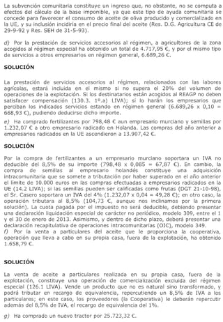 La subvenci6n comunitaria constituve un ingreso que, no obstante, no se computa a
efectos del calculo de la base imponible, va que este tipo de avuda comunitaria se
concede para favorecer el consumo de aceite de oliva producido V comercializado en
la UE, V su inclusi6n incidiria en el precio final del aceite (Res. D.G. Agricultura CE de
29-9-92 V Res. SEH de 31-5-93).

d) Por la prestaci6n de servicios accesorios al regimen, a agricultores de la zona
acogidos al regimen especial ha obtenido un total de 4.717,95 €, Y por el mismo tipo
de servicios a otros empresarios en regimen general, 6.689,26 €.




La prestaci6n de serVICIOS accesorios al regimen, relacionados con las labores
agrfcolas, estara incluida en el mismo si no supera el 20% del volumen de
operaciones de la explotaci6n. Si 105 destinatarios estan acogidos al REAGP no deben
satisfacer compensaci6n (130.3. l°.a)       LIVA); sf 10 haran 105 empresarios que
perciban 105 indicados servicios estando en regimen general (6.689,26 x 0,10 =
668,93 €), pudiendo deducirse dicho importe.
e) Ha comprado fertilizantes por 798,48 € aun empresario murciano V semi lias por
1.232,07 € a otro empresario radicado en Holanda. Las compras del ano anterior a
empresarios radicados en la UE ascendieron a 13.907,42 €.




Por la compra de fertilizantes    a un empresario murciano soportara un IVA no
deducible del 8,5% de su importe (798,48 x 0,085 = 67,87 €). En cambio, la
compra     de semillas     al empresario     holandes    constituye una adquisici6n
intracomunitaria  que se somete a tributaci6n por haber superado en el ano anterior
el limite de 10.000 euros en las compras efectuadas a empresarios radicados en la
UE (14.2 LIVA); si las semillas pueden ser calificadas como frutas (DGT 21-10-98),
el Sr. Casero soportara un IVA del 4% (1.232,07 x 0,04 = 49,28 €); en otro caso, la
operaci6n tributara al 8,5% (104,73 €, aunque nos inclinamos por la primera
soluci6n). La cuota pagada por el impuesto no sera deducible, debiendo presentar
una declaraci6n liquidaci6n especial de caracter no peri6dico, modele 309, entre el 1
y el 30 de enero de 2013. Asimismo, y dentro de dicho plazo, debera presentar una
declaraci6n recapitulativa de operaciones intracomunitarias (OlC), modelo 349.
f) Por la venta a particulares      del aceite que Ie proporciona la cooperativa,
operaci6n que lIeva a cabo en su propia casa, fuera de la explotaci6n, ha obtenido
1.658,79 €.




La venta de aceite a particulares     realizada en su propia casa, fuera de la
explotaci6n, constituye una operaci6n de comercializaci6n excluida del regimen
especial (126.1 LIVA). Vende un producto que no es natural sino transformado, V
podra tributar en recargo de equivalencia, repercutiendo un 8,5% de IVA a 105
particulares; en este caso, los proveedores (Ia Cooperativa) Ie deberan repercutir
ademas del 8,5% de IVA, el recargo de equivalencia del 1%.
 