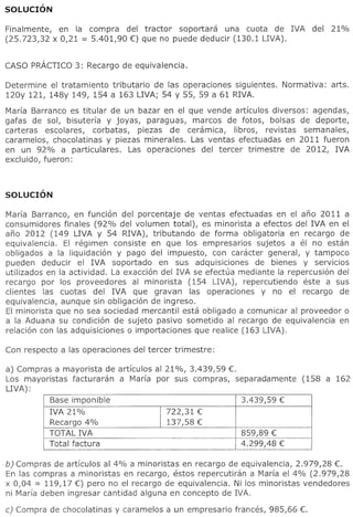 Finalmente, en la compra del tractor soportara una cuota de IVA             del   21%
(25.723,32 x 0,21 = 5.401,90 €) que no puede deducir (130.1 LIVA).




Determine el tratamiento tributario de las operaciones siguientes.   Normativa:   arts.
120y 121, 148y 149, 154 a 163 LIVA; 54 y 55, 59 a 61 RIVA.

Maria Barranco es titular de un bazar en el que vende articulos diversos: agendas,
gafas de sol, bisuteria y joyas, paraguas, marcos de fotos, bolsas de deporte,
carteras escolares, corbatas, piezas de ceramica, libros, revistas semanales,
caramelos, chocolatinas y piezas minerales. Las ventas efectuadas en 2011 fueron
en un 92% a particulares.     Las operaciones del tercer trimestre de 2012, IVA
excluido, fueron:




Maria Barranco, en funci6n del porcentaje de ventas efectuadas en el ana 2011 a
consumidores finales (92% del volumen total), es minorista a efectos del IVA en el
ana 2012 (149 LIVA Y 54 RIVA), tributando de forma obligatoria en recargo de
equivalencia. EI regimen consiste en que 105 empresarios sujetos a el no estan
obligados a la liquidaci6n y pago del impuesto, con caracter general, y tampoco
pueden deducir el IVA soportado en sus adquisiciones de bienes y servicios
utilizados en la actividad. La exacci6n del IVA se efectua mediante la repercusi6n del
recargo por 105 proveedores al minorista (154 LIVA), repercutiendo este a sus
c1ientes las cuotas del IVA que gravan las operaciones y no el recargo de
equivalencia, aunque sin obligaci6n de ingreso.
Ei minorista que no sea sociedad mercantii esta obiigado a comunicar al proveedor 0
a la Aduana su condici6n de sujeto pasivo sometido al recargo de equivalencia en
relaci6n con las adquisiciones 0 importaciones que realice (163 LIVA).




a) Compras a mayorista de articulos al 21 %, 3.439,59 €.
Los mayoristas facturaran a Maria por sus compras, separadamente          (158 a 162
LIVA) :
          Base imponible                                 3.439,59 €
          IVA 21%                         722,31 €
          Recargo 4%                  I   137,58 €
          TOTALIVA                                        859,89 €
          Total factura                                   4.299,48 €

b) Compras de articulos al 4% a minoristas en recargo de equivalencia, 2.979,28 €.
En las compras a minoristas en recargo, estos repercutiran a Maria el 4% (2.979,28
x 0,04 = 119,17 €) pero no el recargo de equivalencia. Ni 105 minoristas vendedores
ni Maria deben ingresar cantidad alguna en concepto de IVA.

c) Compra de chocolatinas y caramelos a un empresario frances, 985,66 €.
 