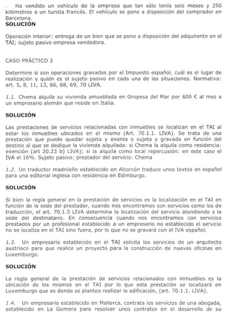 Ha vendido un vehfculo de la empresa que tan solo tenia seis meses y 250
kilometros a un turista Frances. EI vehfculo se pone a disposicion del comprador en
Barcelona.
SOLUCION

Operacion interior: entrega de un bien que se pone a disposicion del adquirente en el
TAl; sujeto pasivo empresa vendedora.




Determine si son operaciones gravadas por el lmpuesto espanol, cual es el lugar de
realizacion y quien es el sujeto pasivo en cada una de las situaciones. Normativa:
art. 5, 8, 11, 13, 66, 68, 69, 70 LIVA.

1.1. Chema alquila su vivienda amueblada     en Oropesa del Mar por 600 € al mes a
un empresario aleman que reside en Italia.




Las prestaciones de serVICIOSrelacionadas con inmuebles se localizan en el TAl al
estar 105 inmuebles ubicados en el mismo (Art. 70.1.1. LIVA). Se trata de una
prestacion que puede quedar sujeta y exenta 0 sujeta y gravada en funcion del
destino al que se dedique la vivienda alquilada: si Chema la alquila como residencia:
exencion (art 20.23 b) LIVA); si la alquila como local repercusi6n: en este caso el
lVA el 16%. Sujeto pasivo: prestador del servicio: Chema

1.2. Un traductor madrileno establecido en Alcorcon traduce unos textos en espanol
para una editorial inglesa con residencia en Edimburgo.




Si bien la regia general en la prestacion de serVICIOSes la localizacion en el TAl en
funci6n de la sede del prestador, cuando nos encontramos con servicios como 105 de
traduccion, el art. 70.1.5 LIVA determina la localizacion del servicio atendiendo a la
sede del destinatario.    En consecuencia cuando nos encontramos con servicios
prestados por un profesional establecido a un empresario no establecido el servicio
no se localiza en el TAl sino fuera, por 10 que no se gravara con el lVA espanol.

1.3.   Un empresario establecido en el TAl solicita 105 servicios de un arquitecto
austriaco para que realice un proyecto para la construcci6n de nuevas oficinas en
Luxemburgo.



La regia general de la prestaci6n de serVICIOS relacionados con inmuebles es la
ubicacion de 105 mismos en el TAl por 10 que esta prestaci6n se localizara en
Luxemburgo que es donde se plantea realizar la edificacion, (art. 70.1.1. LIVA).

1.4.   Un empresario establecido en Mallorca, contrata 105 servicios de una abogada,
establecido en La Gomera para resolver unos contratos en el desarrollo de su
 