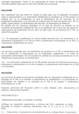 actividad empresaria!. Como Ie ha convencido la forma de abordar              el trabajola
contrata tambien para que Ie inicie 105 tramites de su divorcio.




Dos cuestiones hay que tener en cuenta en este caso, por 10 siguiente: en primer
lugar el asesoramiento a laempresaria     establecida se localizara en el TAl aunque se
presten por un no establecido        ya que Ie destinatario     de 105 servicios es un
empresario establecido y 105 servicios se prestan para la sede del mismo (art. 70.1.5
LIVA); sujeto pasivo: el destinatario del servicio: la empresaria de Mallorca.
En cambio por 105 servicios prestados en el caso de divorcio se prestan no en
condicion de empresario establecido sino a un particular por 10 que hay que aplicar la
regia general de localizacion del art. 69 y en este caso, no se localizan en el TAl, no
habra IVA espano!.


1.5. Un empresario establecido en Ceuta presta serVICIOS por via electronica a un
empresario establecido en el TAl asi como a particulares domiciliados en el TAl y a
empresarios establecidos en Ceuta.




Los servicios prestados por via electronica se localizan en el TAl si prestandose por
un no establecido el destinatario      es un empresario    establecido   0 se trata de
particulares domiciliados. No se localizan en cambio 105 servicios prestados por un no
establecido a particulares no establecidos.

1.6.  Un empresario establecido en el TAl presta servlclos de telecomunicaciones   a
empresarios establecidos en la Union Europea y a particulares domiciliados en el TAl
y en Canarias.




Los servicios de telecomunicaciones  prestados por un empresario establecido no se
localizan en el TAl si se prestan a empresarios no establecidos 0 a particulares no
domiciliados.  En cambio si se localizan en el TAl si se prestan a particulares
domiciliados en el TAL

Aspectos generales del Impuesto      sobre   el valor   Anadido   (III):   Operaciones       no
sujetas y operaciones exentas.




Califique las siguientes operaciones a efectos del IVA, senalando si estan
gravadas, no sujetas 0 exentas. Normativa:   arts. 4, 5, 7, 8, 9, 11, 12 Y 20
LIVA.
 
