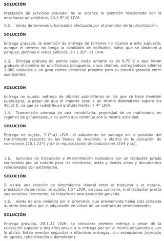Prestacion de serVICIOS gravada: no Ie alcanza       la exencion   relacionada   can la
ensenanza universitaria, 20.1. 9° .b) LIVA.

1.2.   Venta de terrenos urbanizados efectuada par el promotor de la urbanizacion.




Entrega gravada: la exencion de entrega de terrenos no aleanza a este supuesto,
aunque el terreno no tenga la eondieion de edificable, salvo que se destinen a
parques, jardines 0 viales publieos, 20.1.20°. a) LIVA.

1.3.   Entrega gratuita de peines euvo coste unitario es de 0,75 € V que Ilevan
grabado el nombre de una famosa peluqueria, a sus clientes, entregandose ademas
1.000 unidades a un gran centro comercial proximo para su reparto gratuito entre
sus c1ientes.




Entrega no sujeta: entrega de objetos publicitarios en 105 que se hace mencion
publieitaria, a pesar de que el importe total a un mismo destinatario supere los
90,15 €, va que se redistribuve gratuitamente, 7.4° LIVA.

1.4. Transmision onerosa de una inmobiliaria,     propiedad de un matrimonio         en
regimen de gananciales, a su verno que continua con la misma actividad.



Entrega no sujeta, 7.1°.a) LIVA: el adquirente se subroga en la posicion del
transmitente respecto de 105 bienes de inversion, a efeetos de la aplicacion de
exenciones (20.1.22°) V de la regularizaeion de dedueciones (104 V ss).



1.5. Servicios de traduccion e interpretacion     realizados por un traductor jurado
eontratado par un notario para las eserituras,   actas V demas aetos V documentos
relaeionados con extranjeros.




Si existe una relacion de dependeneia laboral entre el traductor V el nota rio,
prestacion de servicios no sujeta, 1.5° LIVA; en easo contrario, si el traduetor presta
sus servieios libremente, se trataria de una opera cion gravada.

1.6. Venta de una vivienda por el promotor, que previamente habra side utilizada
durante tres anos por el adquirente en virtud de un contrato de arrendamiento.




Entrega gravada, 20.1.22 LIVA: se considera primera entrega a pesar de la
utilizaeion superior ados anos previa a la entrega por ser el mismo adquirente quien
la utilizo. Estan exentas segundas V ulteriores entregas, con exeepciones (ejercieio
de opcion, rehabilitaeion 0 demolicion).
 