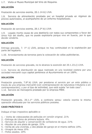 Prestacion de servicios exenta, 20.1.14. b) LIVA.

1.8.   Servicio de alimentacion prestado por un hospital privado         en regimen   de
precios autorizados, al acompanante de un enfermo hospitalizado.




Prestacion de servicios exenta, 20.1.2°.b)   LIVA

1.9.   Legado mortis causa de una destileria con todos sus componentes a favor del
unico hijo del dueno, que no puede explotarla porque vive en Suecia, por 10 que
decide venderla.



Entrega gravada, 7. 1° c) LIVA, porque       no hay continuidad   en la explotacion   por
parte del legatario.




1.11. Servicio de distribucion de agua realizado en una localidad costera        por una
sociedad mercantil cuyo capital pertenece al Ayuntamiento en un 100%.




Prestacion gravada, 7.8°.b) LIVA: por prestarse el serVICIO por un ente publico a
traves de una empresa mercantil (con contraprestacion de naturaleza tributaria 0 sin
contraprestacion);                                     a
                   y por el tipo de actividad, que est sujeta lien todo caso".
1.12. Servicio de mensajeria prestado por la empresa MBW.




Prestacion gravada, 20.1.1° LIVA, a contrario sensu:         estaria   exenta   la misma
operacion efectuada por los servicios publicos postales.

CASO PRACTICO 5



1.   - Venta de videocasetes de pel[culas en version original. 21 %
2.   - Entrega de Libros de primera lectura. 4%.
3.   - Servicio de alquiler y conservacion de contadores de agua. 21%
4.   - Alquiler de una plaza de garaje. 21%
5.   - Venta de una vivienda, y dos plazas de garaje en el mismo edificio 10%.
6.   - Vinagre de mesa 10%
7.   - Pollos asados. 10%
 