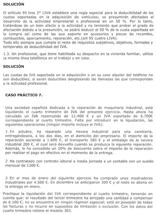 EI articulo 95 tres 2° LIVA establece una regia especial para la deducibilidad de las
cuotas soportadas en la adquisicion de vehfculos; se presumiran afectados al
desarrollo de la actividad empresarial 0 profesional en un 50 %. Por 10 tanto,
tratandose de un bien afecto a la actividad y no teniendo que probar el grade de
afectacion debido a la presuncion, se podra deducir el 50 % de la cuota soportada en
la compra asf como de las que soporte en accesorios y piezas de recambio,
combustible, aparcamiento, reparacion, etc.(art 95 cuatro LIVA).
Todo ello siempre que cumpla el resto de requisitos subjetivos, objetivos, formales y
temporales de deducibilidad del IVA.

1.3. Un profesional, que tiene habilitada su despacho en la vivienda familiar,   utiliza
ia misma linea telefonica en el trabajo y en casa.




Las cuotas de IVA soportado en la adquisicion 0 en su caso alquiler del telefono no
son deducibles; sf seran deducibles desglosando las lIamadas las que correspondan
a la actividad profesional.




 Una sociedad espanola dedicada a la reparacion de maquinaria industrial, esta
 liquidando el cuarto trimestre    de IVA del presente ejercicio. Hasta ahora ha
 calculado un IVA repercutido      de 12.400 € Y un IVA soportado de 6.700€
 correspondiente   al cuarto trimestre. Falta por introducir en la liquidacion, las
 siguientes operaciones (ningun importe incluye el IVA):

 1. En octubre,     ha reparado     una nevera    industrial   para una carnicerfa,
 entregandosela, a los dos dfas, en el domicilio del empresario. EI importe de la
 reparacion asciende a 1.600 €, el transporte 180 € Y el embalaje de la nevera
 industrial 200 €, el cual sera devuelto cuando se produzca la siguiente reparacion.
 Ademas, Ie ha concedido un 10% de descuento sobre el importe de la reparacion
 por realizar el pago en efectivo en el momenta de la entrega.

 2. Ha contratado con contrato   laboral a inedia jornada   a un contable con un sueldo
 mensual de 1200 €.


 3. En el mes de enero     del siguiente ejerclclo ha comprado unos mostradores
 industriales por 4.500 €. En diciembre se anticiparon 300 € Y el resto se abona en
 la entrega en enero.

Practique la liquidacion del IVA correspondiente    al cuarto trimestre, teniendo en
cuenta que: el resultado del tercer trimestre ha arrojado una cantidad a compensar
de 6.100 €; no se encuentra en ningun regimen especial; esta en posesion de todas
las facturas y no incurre en supuestos de limitacion 0 exclusion. Con los datos del
cuarto trimestre rellene el modele 303.
 