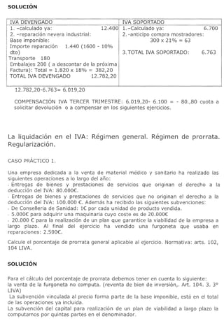 IVA DEVENGADO                                     IVA SOPORTADO
 1. -calculado ya:                        12.400   1. -Calculado ya:                       6.700
 2. -reparacion    nevera industrial:              2. -anticipo compra mostradores:
 Base imponible:                                                300 x 21% = 63
 Importe reparacion       1.440 (1600 - 10%
 dto)                                              3. TOTAL IVA SOPORTADO:                6.763
Transporte      180
 Embalajes 200 ( a descontar de la proxima
 Factura): Total = 1.820 x 18% = 382,20
TOTAL IVA DEVENGADO                   12.782,20

   12.782,20-6.763=     6.019,20

  COMPENSACION IVA TERCER TRIMESTRE: 6.019,20- 6.100 = - 80.,80                          cuota a
  solicitar devolucion 0 a compensar en los siguientes ejercicios.




La liquidaci6n    en el IVA:          Regimen      general.       Regimen        de prorrata.
Reg u larizaci6n.



Una empresa dedicada a la venta de material medico y sanitario ha realizado las
siguientes operaciones a 10 largo del ano:
- Entregas de bienes y prestaciones       de servicios que originan el derecho a la
deduccion del IVA: 80.000e
- Entregas de bienes y prestaciones de servicios que no originan el derecho a la
deduccion del IVA: 100.000 e Ademas ha recibido las siguientes subvenciones:
- De Conselleria de Sanidad: 1€: por cada unidad de producto vendida.
- S.OOO€: para adquirir una maquinaria cuyo coste es de 20.000€:
- 20.000 €: para la realizacion de un plan que garantice la viabilidad de la empresa a
largo plazo. AI final del ejercicio     ha vendido     una furgoneta    que usaba en
reparaciones: 2.S00e

Calcule el porcentaje   de prorrata   general aplicable   al ejercicio.   Normativa:   arts. 102,
104 LIVA.




Para el calculo del porcentaje de prorrata debemos tener en cuenta 10 siguiente:
la venta de la furgoneta no computa. (reventa de bien de inversion,. Art. 104. 3. 3°
LIVA)
 La subvencion vinculada al precio forma parte de la base imponible, esta en el total
de las operaciones ya incluida.
La subvencion del capital para realizacion de un plan de viabilidad a largo plazo la
computamos por quintas partes en el denominador.
 