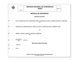SERVICIO NACIONAL DE APRENDIZAJE
                                                  “SENA”                                             Página: 13
                     ANTIOQUIA




                                             MEDIDAS DE DISPERSIÓN

                                                     Varianza Canarias


    2                       2                  2                       2                       2                       2
Ϭ       =   (74.0 – 41,98) *4.35+(719.8 - 41,98) *29,99+(1408,4 – 41,98) *35,21+(1318,2 – 41,98) *21,97+(678,4 – 41,98) *8.48
                                                               100



    2
Ϭ       =   (1025,28*4,35) + (459439,95*29,99) + (1867103,71*35,21) + (1628737,48*21,97) + (405030,41*8,48)


                                                              100

    2
Ϭ       =   4459,96 + 13778,60 + 65740,72 + 35783,36 + 3434657,87
                                       100




    2
Ϭ       =                    ꞊ 35544,20


                                               Desviación típica Canarias
Sx      =


Sx      =   188,53




                                    COMPLEJO TECNOLÓGICO PARA LA GESTIÓN AGROEMPRESARIAL
                                                     REGIONAL ANTIOQUIA
 