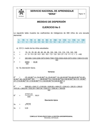 SERVICIO NACIONAL DE APRENDIZAJE
                                          “SENA”                                                       Página: 14
          ANTIOQUIA




                                           MEDIDAS DE DISPERSIÓN

                                                EJERCICIO No 5

La siguiente tabla muestra los coeficientes de inteligencia de 480 niños de una escuela
elemental.

         C.I.   70     74    78       82   86   90        94     98   102     106   110   114   118   122   126
         ni     4      9     16       28   45   66        85     72   54      38    27    18    11    5     2


        a) El C.I. medio de los niños estudiados

           =          70 74 78 82 86 90 94 98 102 106 110 114 118 122 126
           =          4 + 9 + 16 + 28 + 45 + 66 + 85 + 72 + 54 + 38 + 27 + 18 +11 + 5 + 2 = 480

           =          280+666+1248+2296+3870+5940+7990+7056+5508+4028+2970+2052+1298+610+252
                                                        480
           =          46064    95.96
                       480

        b) Su desviación típica.

                                                               Varianza

    2                             2                  2                    2               2             2
Ϭ       =       (70 -95.96) * 4+ (74-95.96) * 9+ (78-95.96) * 16+ (82-95.96) *28+(86-95.96) *45 (90 -
      2                 2                       2                 2               2                 2
95.96) * 66+ (94-95.96) * 85+         (98-95.96) *72+ (102-95.96) *54+(106-95.96) *38 (110 - 95.96) *
                2                  2                 2               2
27+ (114-95.96) *18 + (118-95.96) *11+ (122-95.96) *5+(126-95.96) * 2
                                                                 480
    2
Ϭ      =      2695,68 + 4340,17 + 5160,98 + 5456,68 + 4464,07 + 2344,42 + 326,53 + 299,63
1970,00 + 3830,46 + 5322,28 + 5857,94 + 5343,37 + 3390,40 + 1804,80
                                            480

    2
Ϭ          =                      ꞊ 99,91

                                                         Desviación típica

Sx         =

Sx         =          9,99




                             COMPLEJO TECNOLÓGICO PARA LA GESTIÓN AGROEMPRESARIAL
                                              REGIONAL ANTIOQUIA
 