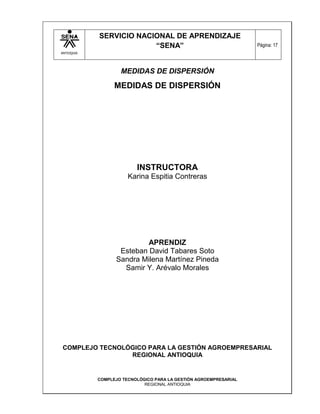 SERVICIO NACIONAL DE APRENDIZAJE
                         “SENA”                                    Página: 17
ANTIOQUIA




                    MEDIDAS DE DISPERSIÓN

                  MEDIDAS DE DISPERSIÓN




                          INSTRUCTORA
                       Karina Espitia Contreras




                           APRENDIZ
                   Esteban David Tabares Soto
                  Sandra Milena Martínez Pineda
                    Samir Y. Arévalo Morales




COMPLEJO TECNOLÓGICO PARA LA GESTIÓN AGROEMPRESARIAL
                REGIONAL ANTIOQUIA


            COMPLEJO TECNOLÓGICO PARA LA GESTIÓN AGROEMPRESARIAL
                             REGIONAL ANTIOQUIA
 