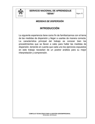 SERVICIO NACIONAL DE APRENDIZAJE
                         “SENA”                                    Página: 18
ANTIOQUIA




                    MEDIDAS DE DISPERSIÓN


                         INTRODUCCIÓN

 La siguiente experiencia tiene como fin de familiarizarnos con el tema
 de las medidas de dispersión y llegar a usarlas de manera correcta.
 La característica principal del trabajo es conocer bien los
 procedimientos que se llevan a cabo para hallar las medidas de
 dispersión, teniendo en cuenta que cada uno los ejercicios expuestos
 en este trabajo necesitan de un postrer análisis para su mejor
 interpretación y comprensión.




            COMPLEJO TECNOLÓGICO PARA LA GESTIÓN AGROEMPRESARIAL
                             REGIONAL ANTIOQUIA
 