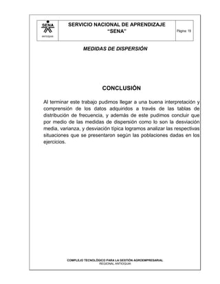 SERVICIO NACIONAL DE APRENDIZAJE
                         “SENA”                                    Página: 19
ANTIOQUIA




                    MEDIDAS DE DISPERSIÓN




                               CONCLUSIÓN

 Al terminar este trabajo pudimos llegar a una buena interpretación y
 comprensión de los datos adquiridos a través de las tablas de
 distribución de frecuencia, y además de este pudimos concluir que
 por medio de las medidas de dispersión como lo son la desviación
 media, varianza, y desviación típica logramos analizar las respectivas
 situaciones que se presentaron según las poblaciones dadas en los
 ejercicios.




            COMPLEJO TECNOLÓGICO PARA LA GESTIÓN AGROEMPRESARIAL
                             REGIONAL ANTIOQUIA
 
