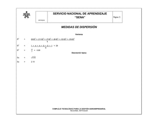 SERVICIO NACIONAL DE APRENDIZAJE
                                                    “SENA”                                    Página: 5
                       ANTIOQUIA




                                               MEDIDAS DE DISPERSIÓN

                                                                   Varianza

    2              2         2     2       2       2           2
Ϭ       =   (8-9) + (11-9) + (7-9) + (6-9) + (12-9) + (10-9)
                              6
    2
Ϭ       =   1 + 4 + 4 + 9 + 9 + 1 = 28
                          6
    2
Ϭ       =      = 4.66
                                                         Desviación típica

Sx      =

Sx      =   2.15




                                       COMPLEJO TECNOLÓGICO PARA LA GESTIÓN AGROEMPRESARIAL
                                                        REGIONAL ANTIOQUIA
 