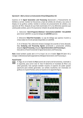 Ejercicio 0 – Abrir y Cerrar un Instrumento Virtual (Diapositiva 12) 
 
Examine  el  VI  Signal  Generation  and  Processing  (Generación  y  Procesamiento  de 
Señales) y corralo. Cambie las frecuencias y tipos de señales de entrada y vea como el 
display  en  las  graficas  cambia.  Cambie  la  ventana  de  procesamiento  de  señales  y  las 
opciones de filtro. Después de que halla examinado el VI y las diferentes opciones que 
usted puede cambiar, pare el VI al presionar el botón de parada (Stop button) 
 
        1.  Seleccione  Start»Programs»National  Instruments»LabVIEW  7.0»LabVIEW 
        para lanzar LabVIEW. La caja de dialogo de LabVIEW aparece. 
         
        2.  Seleccione  Help»Find  Examples.  La  caja  de  dialogo  que  aparece  muestra  y 
        enlaza todos los VIs de ejemplo disponibles en LabVIEW. 
         
        3. En el Browse Tab, seleccione browse (navegar) de acuerdo al tema deseado. 
        Elija  Analyzing  and  Processing  Signals  (analizando  y  procesando  señales), 
        después Signal Processing, después Signal Generation and Processing.vi. 
        Esto abrirá el Panel Frontal del VI Signal Generation and Processing. 
 
Nota  Usted  también  puede  abrir  el  VI  al  hacer  clic  en  el  botón  Open  VI  (abrir  VI)  y 
navegar a labviewexamplesappsdemos.llbSignal Generation and Processing.vi. 
 
Panel Frontal 
        4. Haga clic en el botón de Run (correr) de la barra de herramientas, mostrado a 
        la  izquierda,  para  correr  este  VI.  Este  VI  determina  el  resultado  de  filtrar  una 
        señal  generada.  Este  ejemplo  también  muestra  el  espectro  de  poder  (power 
        spectrum)  para  señales  generadas.  Las  señales  resultantes  son  mostradas  en 
        graficas en el panel frontal, como se muestra en la siguiente figura. 
         




                                                                                      
 