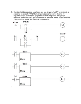 5. Escriba el código escalera para hacer que una lámpara “LAMP” se encienda al
presionar un pulsador “INICIO”, la lámpara debe encenderse durante 10
segundos, luego permanecer apagada durante 10 segundos más y luego
quedarse encendida hasta que se presione un pulsador “PARE” que la apagará
transcurrido un tiempo de retardo de 10 segundos.
 