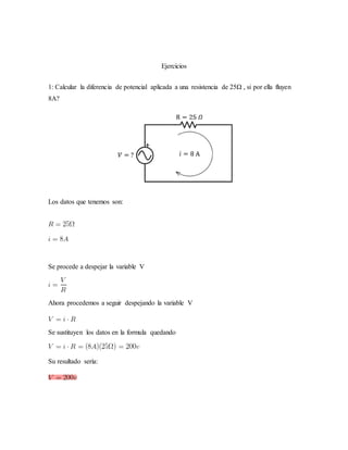 Ejercicios
1: Calcular la diferencia de potencial aplicada a una resistencia de 25Ω , si por ella fluyen
8A?
Los datos que tenemos son:
Se procede a despejar la variable V
Ahora procedemos a seguir despejando la variable V
Se sustituyen los datos en la formula quedando
Su resultado sería:
 