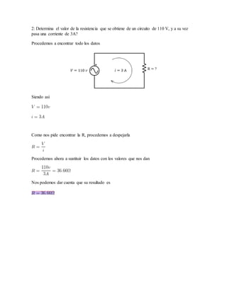 2: Determina el valor de la resistencia que se obtiene de un circuito de 110 V, y a su vez
pasa una corriente de 3A?
Procedemos a encontrar todo los datos
Siendo así
Como nos pide encontrar la R, procedemos a despejarla
Procedemos ahora a sustituir los datos con los valores que nos dan
Nos podemos dar cuenta que su resultado es
 