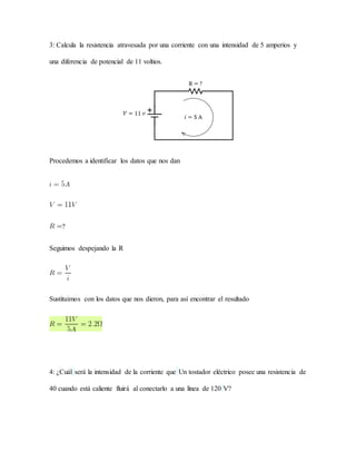 3: Calcula la resistencia atravesada por una corriente con una intensidad de 5 amperios y
una diferencia de potencial de 11 voltios.
Procedemos a identificar los datos que nos dan
?
Seguimos despejando la R
Sustituimos con los datos que nos dieron, para así encontrar el resultado
4: ¿Cuál será la intensidad de la corriente que Un tostador eléctrico posee una resistencia de
40 cuando está caliente fluirá al conectarlo a una línea de 120 V?
 