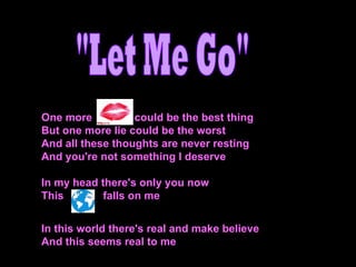 One more  could be the best thing But one more lie could be the worst And all these thoughts are never resting And you're not something I deserve In my head there's only you now  This  falls on me  In this world there's real and make believe And this seems real to me &quot;Let Me Go&quot; 