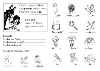 Responde:
1. ¿Qué pela Paola?……………………………………………………
2. ¿Quién pasó la loma?……………………………………………
3. ¿Qué usa Pamela?…………………………………………………
Escribe las sílabas que faltan.
………………… ………ro ………chuza
………piz venti………dor ………ña
te.......visor ……………… ……gui………
he………do ………fante tarántu………
………be………… ………bo ………te………
Lupa
Lápiz
Loro
Luna
L
u
p
a L
á
p
i
z L
o
r
o u
n
a
Lupa
Lápiz
Loro
Luna
 