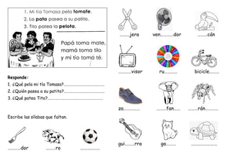 Responde:
1. ¿Qué pela mi tía Tomasa?……………………………………
2. ¿Quién pasea a su patito?……………………………………
3. ¿Qué patea Tito?…………………………………………………
Escribe las sílabas que faltan.
…………dor ………ro ………………
………jera ven…………dor ………cán
…………visor ru………… bicicle………
za…………… ………fan…… ………rán…………
gui………rra ga……… ……………………
 